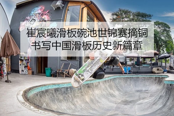 崔宸曦滑板碗池世锦赛摘铜 书写中国滑板历史新篇章