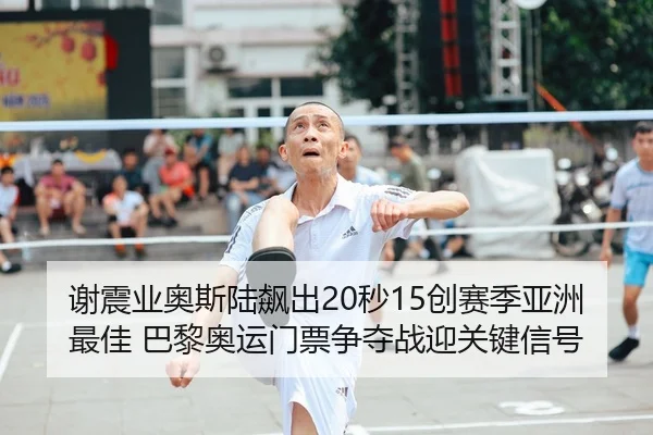 谢震业奥斯陆飙出20秒15创赛季亚洲最佳 巴黎奥运门票争夺战迎关键信号