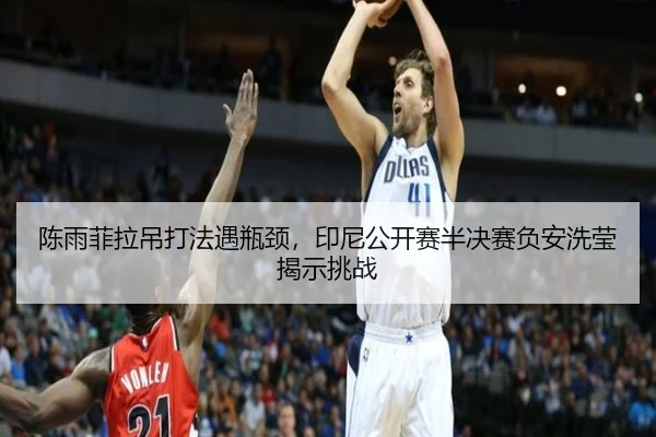 陈雨菲拉吊打法遇瓶颈，印尼公开赛半决赛负安洗莹揭示挑战