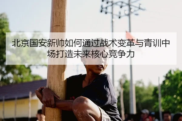 北京国安新帅如何通过战术变革与青训中场打造未来核心竞争力